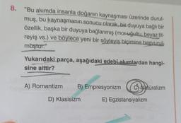 8. "Bu akımda insanla doğanın kaynaşması üzerinde durul-
muş, bu kaynaşmanın sonucu olarak, bir duyuya bağlı bir
özellik, başka bir duyuya bağlanmış (moruğultu, beyaz tit-
reyiş vs.) ve böylece yeni bir söyleyiş biçimine basvurul-
muştur."
Yukarıdaki parça, aşağıdaki edebî akımlardan hangi-
sine aittir?
A) Romantizm
B) Empresyonizm Catüralizm
E) Egzistansiyalizm
D) Klasisizm
tenli