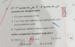 9/
x³+, T²- iyonları ile ₁N; y², Z¹ iyonları ile 18 Ar
izoelektronik olduğuna göre,
10
I. X'in atom numarası 13'tür.
II. T ve Y'nin nötr hallerinin son katmanında aynı
sayıda elektron vardır.
III. Z atomunun elektron katman sayısı 3'tür.
verilen yargılardan hangileri doğrudur?
B ve Il
A) Yalnız I
B
Il ve Ill
C) I ve III
E) I, II ve III
WDO
MATERYAL
D)
12!
E