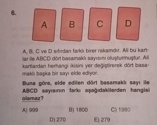 6.
A
B
D) 270
C
A, B, C ve D sıfırdan farklı birer rakamdır. Ali bu kart-
lar ile ABCD dört basamaklı sayısını oluşturmuştur. Ali
kartlardan herhangi ikisini yer değiştirerek dört basa-
maklı başka bir sayı elde ediyor.
Buna göre, elde edilen dört basamakl