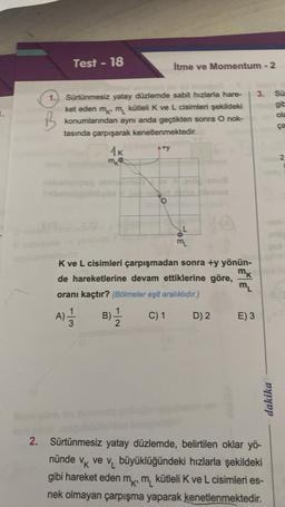 Test - 18
B
1.) Sürtünmesiz yatay düzlemde sabit hızlarla hare-
ket eden m m kütleli K ve L cisimleri şekildeki
konumlarından aynı anda geçtikten sonra O nok-
tasında çarpışarak kenetlenmektedir.
1K
a) 1/11
A)
3
mk
İtme ve Momentum - 2
B)
1
2
TOE
K ve L cisimleri çarpışmadan sonra +y yönün-
MK
de hareketlerine devam ettiklerine göre,
oranı kaçtır? (Bölmeler eşit aralıklıdır.)
C) 1
ML
14
D) 2
ML
E) 3
3. Sü
git
ola
dakika
2. Sürtünmesiz yatay düzlemde, belirtilen oklar yö-
nünde
VK v₁ büyüklüğündeki hızlarla şekildeki
gibi hareket eden mk, m kütleli K ve L cisimleri es-
nek olmayan çarpışma yaparak kenetlenmektedir.
2