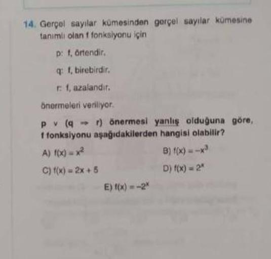 14. Gerçel sayılar kümesinden gerçel sayılar kümesine
tanımlı olan f fonksiyonu için
p: f, örtendir.
q: f, birebirdir.
r: f, azalandır.
önermeleri veriliyor.
pv (qr) önermesi yanlış olduğuna göre,
f fonksiyonu aşağıdakilerden hangisi olabilir?
A) f(x)=x²
C