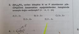 3. (NH4)3PO4 verilen bileşikte N ve P atomlarının yük-
seltgenme basamakları aşağıdakilerden hangisinde
sırasıyla doğru verilmiştir? (H: 1A, 0:6A)
A) 3-, 3+
B) 3-, 5+
D) 3-, 6+
-5
4. 1. K₂HPO4
+2
1
E) 2-, 4+
C) 3+, 5+
8.