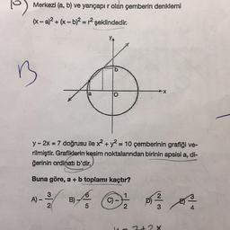 Merkezi (a, b) ve yarıçapır olan çemberin denklemi
(x-a)² + (x - b)² = r² şeklindedir.
B
y-2x = 7 doğrusu ile x² + y² = 10 çemberinin grafiği ve-
rilmiştir. Grafiklerin kesim noktalarından birinin apsisi a, di-
ğerinin ordinati b'dir.
Buna göre, a + b toplamı kaçtır?
4 C) -
5
A) -
3
2
b
B)
2
03323
2+2 x
8
4