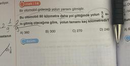 eriliyor.
Ornek 14
Bir otomobil gideceği yolun yarısını gitmiştir.
Bu otomobil 80 kilometre daha yol gittiğinde yolun
42 ni gitmiş olacağına göre, yolun tamamı kaç kilometredir?
g g
B) 300
C) 270
D) 240
2.
astanın
6
A) 360
özüm
56
SI-
sü Dr
Li bi
4
Bun
A) 6