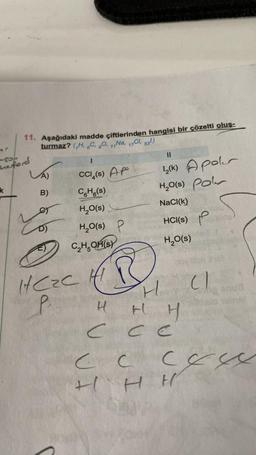 11. Aşağıdaki madde çiftlerinden hangisi bir çözelti oluş-
turmaz? (H, C, 80, 11Na, 17Cl, 53¹)
8
herford
k
2
A)
B)
D)
CCI(S) AP
CH(s)
H CZC
P
H₂O(s)
H₂O(S) P
C₂H5OH(s)
Ⓡ
11
12(k) Apoler
H₂O(S) Polr
NaCl(k)
HCI(S) blis
H₂O(s)
H
HH
CCC
H
(1
Pasova
CC CEW
HHH