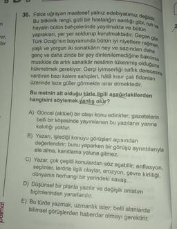 n
or,
bir
mai
35. Felce uğrayan maalesef yalnız edebiyatımız değildir.
Bu bitkinlik rengi, gizli bir hastalığın sarılığı gibi, ruh ve
hayalin bütün bahçelerinde yayılmakta ve bütün
yaprakları, yer yer soldurup kurutmaktadır. Geçen gün
Türk Ocağı'nın bayramında bütün iyi niyetlere rağmen,
yaşlı ve yorgun iki sanatkârın ney ve sazından daha
genç ve daha zinde bir şey dinlenilemediğine bakılırsa
musikide de artık sanatkâr neslinin tükenmiş olduğuna
hükmetmek gerekiyor. Gerçi iyimserliği saflık derecesine
vardıran bazı kalem sahipleri, hâlâ kısır çalı fidanları
üzerinde taze güller görmekte israr etmektedir.
Bu metnin ait olduğu türle ilgili aşağıdakilerden
hangisini söylemek yanlış olur?
A) Güncel (aktüel) bir olayı konu edinirler; gazetelerin
belli bir köşesinde yayımlanan bu yazıların yarına
kalırlığı yoktur.
B) Yazarı, işlediği konuyu görüşleri açısından
değerlendirir; bunu yaparken bir görüşü ayrıntılarıyla
ele alma, kanıtlama yoluna gitmez.
C) Yazar, çok çeşitli konulardan söz açabilir; enflasyon,
seçimler, terörle ilgili olaylar, erozyon, çevre kirliliği,
dünyanın herhangi bir yerindeki savaş...
D) Düşünsel bir planla yazılır ve değişik anlatım
biçimlerinden yararlanılır.
E) Bu türde yazmak, uzmanlık ister; belli alanlarda
bilimsel görüşlerden haberdar olmayı gerektirir.