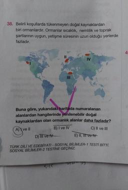 38. Belirli koşullarda tükenmeyen doğal kaynaklardan
biri ormanlardır. Ormanlar sıcaklık, nemlilik ve toprak
şartlarının uygun, yetişme süresinin uzun olduğu yerlerde
fazladır.
Buna göre, yukarıdaki haritada numaralanan
alanlardan hangilerinde yenilenebilir doğal
kaynaklardan olan ormanlık alanlar daha fazladır?
A) ve II
B) I ve IV
C) II ve III
IV
5-15
D) TIl ve IV
TÜRK DİLİ VE EDEBİYATI - SOSYAL BİLİMLER-1 TESTİ BİTTİ.
SOSYAL BİLİMLER-2 TESTİNE GEÇİNİZ.
E) II, III e
*51/33 JJ
4