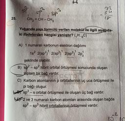 25.
si sf sp³
CH₂=CH-CH3
I
WA
Yukarıda yapı formülü verilen molekül ile ilgili aşağıda-
ki ifadelerden hangisi yanlıştır? (₁H, 6C)
A) 1 numaralı karbonun elektron dağılımı
1s² 2(sp²) 2(sp²) 2(sp²) 2p¹
şeklinde olabilir.
B) sp²-sp² hibrit orbital örtüşmesi sonucunda oluşan
toplam bir bağ vardır.
C) Karbon atomlarının p orbitallerinin uç uca örtüşmesi ile
pi bağı oluşur.
sp³-s orbital örtüşmesi ile oluşan üç bağ vardır.
2 ve 3 numaralı karbon atomları arasında oluşan bağda
sp²-sp³ hibrit orbitallerinin örtüşmesi vardır.
-2