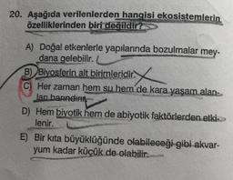 20. Aşağıda verilenlerden hangisi ekosistemlerin
özelliklerinden biri değildir?
A) Doğal etkenlerle yapılarında bozulmalar mey-
dana gelebilir.
B) Biyosferin alt birimleridir.
(C) Her zaman hem su hem de kara yaşam alan-
Jan barındırı
D) Hem biyotik hem de abiyotik faktörlerden etki>>>
lenir.
E) Bir kıta büyüklüğünde olabileceği gibi akvar-
yum kadar küçük de olabilir.