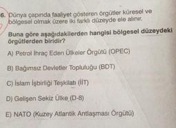 -6. Dünya çapında faaliyet gösteren örgütler küresel ve
bölgesel olmak üzere iki farklı düzeyde ele alınır.
Buna göre aşağıdakilerden hangisi bölgesel düzeydeki
örgütlerden biridir?
A) Petrol İhraç Eden Ülkeler Örgütü (OPEC)
B) Bağımsız Devletler Topluluğu (BDT)
C) İslam İşbirliği Teşkilatı (İİT)
D) Gelişen Sekiz Ülke (D-8)
E) NATO (Kuzey Atlantik Antlaşması Örgütü)