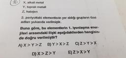 16,
X, alkali metal
Y, toprak metali
Z, halojen
2. periyottaki elementlerin yer aldığı grupların özel
adları yukarıda verilmiştir.
Buna göre, bu elementlerin 1. iyonlaşma ener-
jileri arasındaki ilişki aşağıdakilerden hangisin-
de doğru verilmiştir?
A) X> Y>Z B) Y>X>Z
D) X>Z>Y
C) Z>Y>X.
E) Z>X>Y