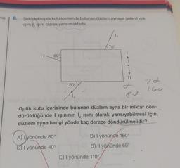 me
8.
Şekildeki optik kutu içerisinde bulunan düzlem aynaya gelen I ışık
ışını, işını olarak yansımaktadır.
60°
50°
A) Iyönünde 80°
C) I yönünde 40°
12
1₁
70°
E) I yönünde 110°
II
Optik kutu içerisinde bulunan düzlem ayna bir miktar dön-
dürüldüğünde I ışınının 1, ışını olarak yansıyabilmesi için,
düzlem ayna hangi yönde kaç derece döndürülmelidir?
Pu
B) I yönünde 160°
D) Il yönünde 60°
22
160