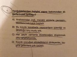 Aşağıdakilerden hangisi vapısı bakımından di-
ğerlerinden farklıdır?
A) Arabasından indi, meraklı gözlerle çevresin-
dekilere bakmaya başladı.
B) Bu küçük kasabada yaşayanların içtenliği ve
dostluğu onu mutlu etti.
C) Her şeyin zamanla düzeleceğini düşünmek
onu rahatlatıyordu.
D) Küçük çocuğun söylediklerini dinleyenler, ba-
şına gelenlere çok üzüldü.