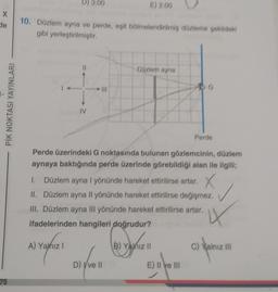 X
de
75
PİK NOKTASI YAYINLARI
D) 3:00
10. Düzlem ayna ve perde, eşit bölmelendirilmiş düzleme şekildeki
gibi yerleştirilmiştir.
IV
A) Yalnız I
E
E) 2:00
Düzlem ayna
Perde üzerindeki G noktasında bulunan gözlemcinin, düzlem
aynaya baktığında perde üzerinde görebildiği alan ile ilgili;
D) Ive II
1. Düzlem ayna I yönünde hareket ettirilirse artar, X
II. Düzlem ayna Il yönünde hareket ettirilirse değişmez.
III. Düzlem ayna III yönünde hareket ettirilirse artar.
IX
ifadelerinden hangileri doğrudur?
Perde
(B) Yalnız II
E) II ve III
C) Yalnız III