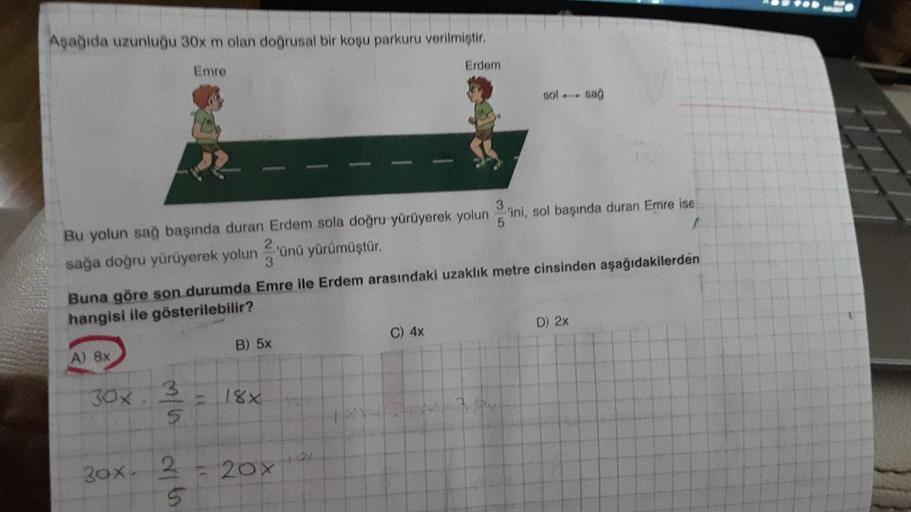 Aşağıda uzunluğu 30x m olan doğrusal bir koşu parkuru verilmiştir.
Emre
3
Bu yolun sağ başında duran Erdem sola doğru yürüyerek yolun ini, sol başında duran Emre ise
5
sağa doğru yürüyerek yolun 3
A) 8x
30x 3
5
30x 2
5
Buna göre son durumda Emre ile Erdem