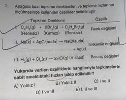 2.
Aşağıda bazı tepkime denklemleri ve tepkime hızlarının
ölçülmesinde kullanılan özellikler belirtilmiştir.
Tepkime Denklemi
C₂H₂(g)
2Br₂(g) → C₂H₂Br₂(g)
(Renksiz) (Kırmızı) (Renksiz)
II. Na(k) + AgCl(suda) →→→ NaCl(suda)
->>
b + Ag(k)
III. H₂(g) + Cl₂(g) → 2HCl(g) (V sabit)
A) Yalnız I
Özellik
D) I ve III
Renk değişimi
Basınç değişimi
Yukarıda verilen özelliklerin hangileriyle tepkimelerin
sabit sıcaklıktaki hızları takip edilebilir?
B) Yalnız II
İletkenlik değişimi
C) I ve II
E) I, II ve III