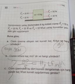 10.
Sol
F₁ = 15 N
F₁ = 10 N
m = 8 kg
-F₁ = 55°N
F₂ = 10 N
Sağ
Sürtünmesiz yatay düzlemdeki 8 kg kütleli cisme F₁
F₂ = 10 N, F₂ = 15 N ve F₁
deki gibi uygulanıyor.
Buna göre,
F₁ = 55 N,
= 10 N'luk yatay kuvvetler şekil-
a. Cisim üzerine etkiyen net kuvvet kaç N'dur ve hangi
yöndedir?
go
Saga SON
b. Cismin ivmesi kaç m/s² dir ve hangi yöndedir?
2
go
11, 26m/s
c. Cisim üzerindeki bu dört kuvveti dengelemek için hangi
yönde kaç N'luk kuvvet uygulanması gerekir?