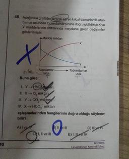 40
40. Aşağıdaki grafikte alveolü saran kılcal damarlarda atar-
damar ucundan toplardamar ucuna doğru gidildikçe X ve
Y maddelerinin miktarında meydana gelen değişimler
gösterilmiştir.
x
ple
Buna göre;
A Madde miktarı
bilir?
A) I ven
Atardamar
ucu
1. Y→ HbOilari,
II. X→ O₂ miktarı
III. Y→ CO₂ miktar
IV. X→ HCO, miktarı
eşleşmelerinden hangilerinin doğru olduğu söylene-
D) I, II ve III
-X
3) II ve III
Y
Toplardamar
ucu
E) I, II ve IV
C) IIl ve IV
Test Bitti.
Cevaplarınızı Kontrol Ediniz