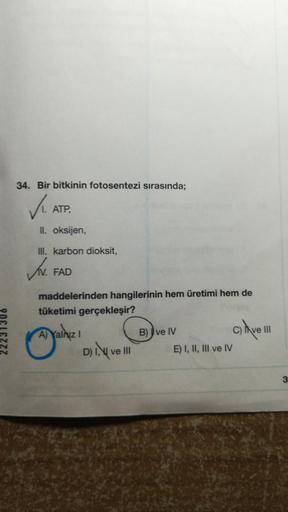 34. Bir bitkinin fotosentezi sırasında;
✓₁. AT
ATP,
II. oksijen,
III. karbon dioksit,
JN.
FAD
maddelerinden hangilerinin hem üretimi hem de
tüketimi gerçekleşir?
A) Yalnız I
D) I, ve III
B) ve IV
E) I, II, III ve IV
C) have III
3