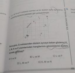 ndirilmiş
k-
6
lendirilmiş düzleme şekildeki gibi yerleştirilmiştir.
K, L, M, N ve P noktasal cisimleri ve bir düzlem ayna eşit bölme-
G
K
D) L, M ve P
L
P
B) L ve M
N
M
Buna göre, G noktasından düzlem aynaya bakan gözlemci K
L, M, N ve P cisimlerinden hangilerinin görüntülerini düzlem
aynada göremez?
A) K ve M
E) K, M ve N
PİK NOKTASI YAYINLARI
C) L ve P
8. Sayda
lendi
173