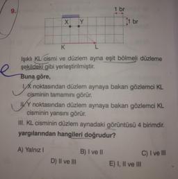 9.
e
X Y
1 br
K
Işıklı KL cismi ve düzlem ayna eşit bölmeli düzleme
şekildeki gibi yerleştirilmiştir.
1 br
Buna göre,
yx
IX noktasından düzlem aynaya bakan gözlemci KL
cisminin tamamını görür.
IVY noktasından düzlem aynaya bakan gözlemci KL
cisminin yarısını görür.
D) II ve III
III. KL cisminin düzlem aynadaki görüntüsü 4 birimdir.
yargılarından hangileri doğrudur?
A) Yalnız I
B) I ve II
E) I, II ve III
C) I ve III