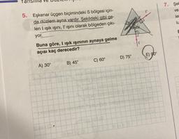 5. Eşkenar üçgen biçimindeki S bölgesi için-
de düzlem ayna vardır. Şekildeki gibi ge-
len I ışık ışını, I' ışını olarak bölgeden çıkı-
yor.
Buna göre, I ışık ışınının aynaya gelme
açısı kaç derecedir?
A) 30°
B) 45°
C) 60°
Bolgesi
D) 75°
E) 90°
7. Şel
ve
ler
lu
E