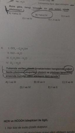 4.
Ne-H₂O
Buna göre, hangi
çözünmez?
A) Yalnız III
D) I ve IV
1. CCI - C₂H₂OH
II. KCI - H₂O
III. C₂H₂OH-H₂O
IV. O₂-H₂O
Dag
D) I ve IV
Indüklenmiş dipol-dipol etkileşimi
kimyagal tür çifti birbiri içinde
B) Yalnız IV
E) I, II ve IV
Yukarıda verilen çözelti örneklerinden hangisinde yoğun
fazda çözünme oluşurken çözücü ve çözünen tanecikleri
arasında kurulan etkin etkilesim türü aynıdır?
A) I ve III
B) III ve V
HCN ve HCOOH bileşikleri ile ilgili,
1. Her ikisi de suda çözelti oluşturur.
C) I ve Il
E) I ve II
C) II ve Ill
ürken olusan etkin etkilesim aynıdır.