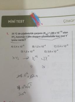 C
MİNİ TEST
olan
1. 25 °C de çözünürlük çarpımı (K) 1,08 x 10-10
XY₂ tuzunun 4 litre doygun çözeltisinde kaç mol Y
iyonu vardır?
A) 2,4 x 10-3
B) 1,2 x 104
D) 1,2 x 10-³
xx₂x²x²2² 22X
25²3√
J.p
fr
xos. p²'s for a
Ps
E) 3,6 x 104
Çözür
29
C) 2,4 x 104