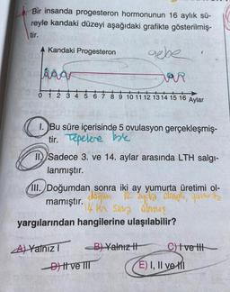 Bir insanda progesteron hormonunun 16 aylık sü-
reyle kandaki düzeyi aşağıdaki grafikte gösterilmiş-
tir.
gebe
Kandaki Progesteron
aaar
0
3 4 5 6 7 8 9 10 11 12 13 14 15 16 Aylar
1. Bu süre içerisinde 5 ovulasyon gerçekleşmiş-
tir. Tepelere bak
Sadece 3. ve 14. aylar arasında LTH salgı-
lanmıştır.
III. Doğumdan sonra iki ay yumurta üretimi ol-
doğum 12. 2yda omph, youuurta
mamıştır.
14 ter sens strug
yargılarından hangilerine ulaşılabilir?
A) Yalnız I
B) Yalnız t
drener
-D ve TIT
C) I ve t
E) I, II ve I