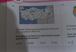 8.
Ankara
Yukarıdaki Türkiye haritasında İstanbul ile Ankara arası
8 cm, gerçekte ise 360 km'dir.
Buna göre, bu haritada 6 cm olarak ölçülen mesafe
gerçekte kaç kilometredir?
A) 330
B) 300
C) 270
D) 240
11.
Bir tabakta
sının, taba"
Buna gör
sayısına
A) 1
4
11