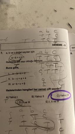 ernal.
7.
a, b ve c doğal sayıları için
a b+c+1
A) Yalnız I
I
TC TS
T
ifadesinin çift sayı olduğu biliniyor.
Buna göre,
ser
1. a-boc+2
II. b-c+a+4
III. a b c +6
ifadelerinden hangileri her zaman çift sayıdır?
D) II ve III
TT S
I
I IS
IST
STT
ab
a b c
Hot
B) Yalnız
ST
DENEME-6
H
II
Jon
C) Yalnız III
E) I, II ve III
T
TYT
8.