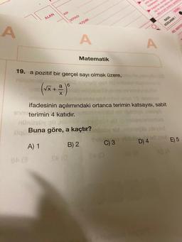 A
ALAN
ADI
üqü
84 (3
SOYADI
√x + =
X
19. a pozitif bir gerçel sayı olmak üzere,
a 6
Soterimin 4 katıdır.
F/SUBE
A
Matematik
Buna göre, a kaçtır?
A) 1
B) 2
enst VS N
ifadesinin açılımındaki ortanca terimin katsayısı, sabit
C) 3
A
D) 4
88 (8
NASIL
KODLANIR !
yod
MEL MATEN
E) 5