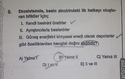 9.
Ekosistemde, besin zincirindeki ilk halkayı oluştu-
ran bitkiler için;
I. Kendi besinini üretirler V
II. Aynıştınıcılarla beslenirler
III. Güneş enerjisini kimyasal enerji olarak depolarlar
gibi özelliklerden hangisi doğru değildir?
A) Yalnız
D) | ve-ii
BY Yalnız II
C) Yalnız III
E) II ve III
artezyen
Till