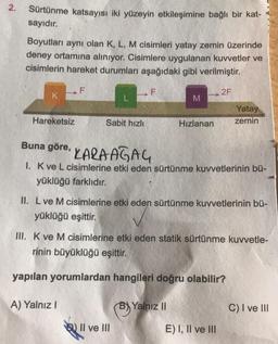 N
2.
Sürtünme katsayısı iki yüzeyin etkileşimine bağlı bir kat-
sayıdır.
Boyutları aynı olan K, L, M cisimleri yatay zemin üzerinde
deney ortamına alınıyor. Cisimlere uygulanan kuvvetler ve
cisimlerin hareket durumları aşağıdaki gibi verilmiştir.
K
Hareketsiz
F
Sabit hızlı
A) Yalnız I
F
M
II ve III
Hızlanan
Buna göre,
KARAAĞAÇ
1. K ve L cisimlerine etki eden sürtünme kuvvetlerinin bü-
yüklüğü farklıdır.
II. L ve M cisimlerine etki eden sürtünme kuvvetlerinin bü-
yüklüğü eşittir.
Yalnız II
2F
III. K ve M cisimlerine etki eden statik sürtünme kuvvetle-
rinin büyüklüğü eşittir.
yapılan yorumlardan hangileri doğru olabilir?
Yatay
zemin
E) I, II ve III
C) I ve III