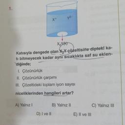 1.
X+
X₂Y(K)
Katısıyla dengede olan X₂Y çözeltisine dipteki ka-
ti bitmeyecek kadar aynı sıcaklıkta saf su eklen-
diğinde;
A) Yalnız I
y2-
1. Çözünürlük
II. Çözünürlük çarpımı
III. Çözeltideki toplam iyon sayısı
niceliklerinden hangileri artar?
D) I ve II
B) Yalnız II
E) II ve III
C) Yalnız III