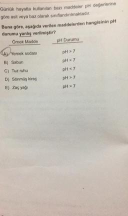 Günlük hayatta kullanılan bazı maddeler pH değerlerine
göre asit veya baz olarak sınıflandırılmaktadır.
Buna göre, aşağıda verilen maddelerden hangisinin pH
durumu yanlış verilmiştir?
Örnek Madde
A) Yemek sodası
B) Sabun
C) Tuz ruhu
D) Sönmüş kireç
E) Zaç yağı
pH Durumu
pH > 7
pH > 7
pH <7
pH > 7
pH > 7