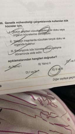 36. Genetik mühendisliği çalışmalarında kullanılan kök
hücreler için,
9
Bütün çeşitleri vücutta sadece bir doku veya
organın hücrelerine dönüşebilir.
II. Yetişkin insanlarda vücuttaki birçok doku ve
organda bulunur.
III. Embriyonik kök hücreler erken gelişme
döneminde elde edilir.
açıklamalarından hangileri doğrudur?
A) Yalnız I
B) Yalnız II
D) I ve
d
E) Il ve Ill
ve l
Diğer sayfaya geçin
0