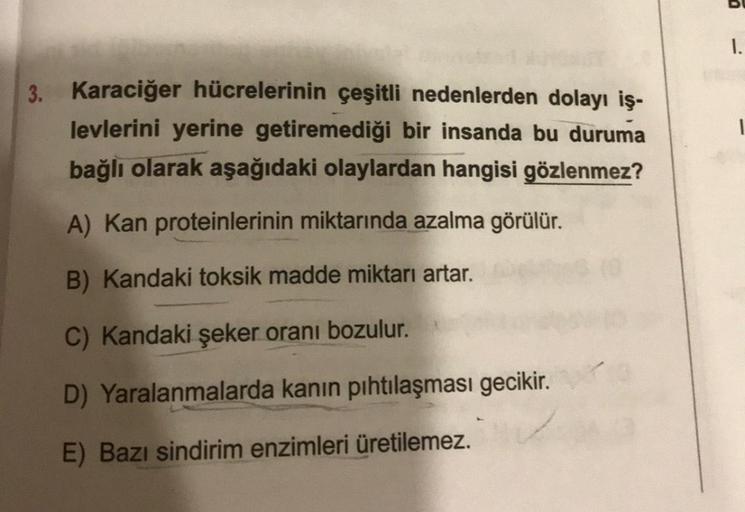 3. Karaciğer hücrelerinin çeşitli nedenlerden dolayı iş-
levlerini yerine getiremediği bir insanda bu duruma
bağlı olarak aşağıdaki olaylardan hangisi gözlenmez?
A) Kan proteinlerinin miktarında azalma görülür.
B) Kandaki toksik madde miktarı artar.
C) Kan