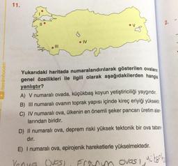 /benimhocam
11.
$
• IV
Yukarıdaki haritada numaralandırılarak gösterilen ovaların
genel özellikleri ile ilgili olarak aşağıdakilerden hangisi
yanlıştır?
A) V numaralı ovada, küçükbaş koyun yetiştiriciliği yaygındır.
B) III numaralı ovanın toprak yapısı içinde kireç eriyiği yüksektir.
C) IV numaralı ova, ülkenin en önemli şeker pancarı üretim alan-
larından biridir.
D) Il numaralı ova, deprem riski yüksek tektonik bir ova tabanı
dır.
E) I numaralı ova, epirojenik hareketlerle yükselmektedir.
Venua Ovos)
Frenym ovas,
N
yükseko