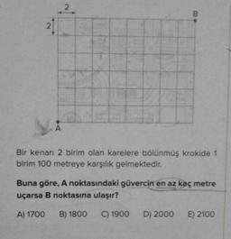 2
2
B
Bir kenarı 2 birim olan karelere bölünmüş krokide 1
birim 100 metreye karşılık gelmektedir.
Buna göre, A noktasındaki güvercin en az kaç metre
uçarsa B noktasına ulaşır?
A) 1700 B) 1800 C) 1900 D) 2000 E) 2100