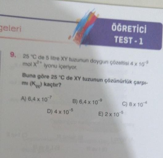 geleri
9. 25 °C de 5 litre XY tuzunun doygun çözeltisi 4 x 10³
mol x2+ iyonu içeriyor.
Buna göre 25 °C de XY tuzunun çözünürlük çarpı-
mi (K) kaçtır?
A) 6,4 x 107
ÖĞRETİCİ
TEST-1
B) 6,4 x 10 9
D) 4 x 10-5
C) 8 x 10 4
E) 2x 10-5