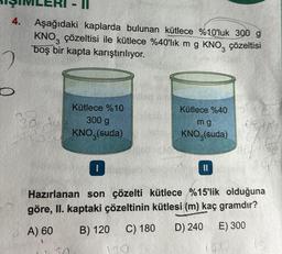 4.
Aşağıdaki kaplarda bulunan kütlece %10'luk 300 g
KNO3 çözeltisi ile kütlece %40'lık m g KNO3
boş bir kapta karıştırılıyor.
çözeltisi
38
Ayy
Kütlece %10
300 g
KNO3(suda)
50
I
Kütlece %40
mg
KNO (suda)
||
Hazırlanan son çözelti kütlece %15'lik olduğuna
göre, II. kaptaki çözeltinin kütlesi (m) kaç gramdır?
A) 60
B) 120
D) 240
C) 180
E) 300