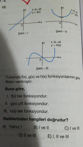 12.
ER-R
y = f(x)
Şekil -1
f
Å
0
Şekil - III
Yukanda f(x), g(x) ve h(x) fonksiyonlarının gra-
fikleri verilmiştir.
Buna göre,
I. f(x) tek fonksiyondur.
II. g(x) çift fonksiyondur.
III. h(x) tek fonksiyondur.
ifadelerinden hangileri doğrudur?
A) Yalnız I
B)