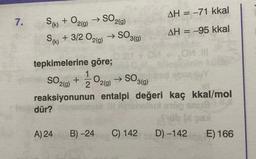 7.
S(k) + O2(g)
S₁ + 3/2 02(g)
(k)
→ SO2(g)
Jedür?
A) 24
tepkimelerine göre;
SO 3(g)
SO2(g) + O2(g)
2
reaksiyonunun entalpi değeri
Brichellua
→>>
SO 3(g)
B) -24
1 → SO3
C) 142
AH = -71 kkal
AH = -95 kkal
kaç kkal/mol
100 auß
üb bi gas
D) -142
E) 166