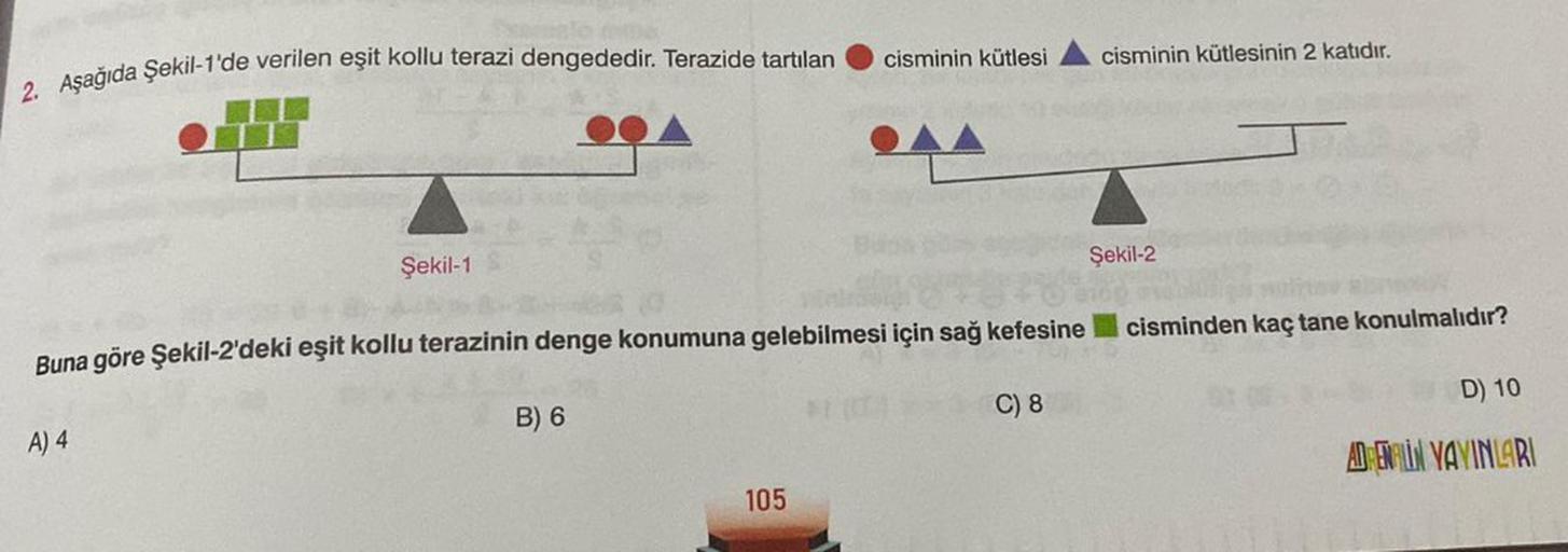 2. Aşağıda Şekil-1'de verilen eşit kollu terazi dengededir. Terazide tartılan
Şekil-1
A) 4
Buna göre Şekil-2'deki eşit kollu terazinin denge konumuna gelebilmesi için sağ kefesine
B) 6
cisminin kütlesi
105
C) 8
cisminin kütlesinin 2 katıdır.
Şekil-2
cismin