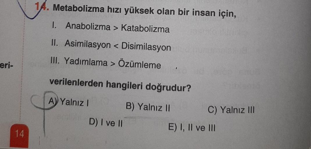 eri-
14
14. Metabolizma hızı yüksek olan bir insan için,
I. Anabolizma > Katabolizma
II. Asimilasyon <Disimilasyon
III. Yadımlama > Özümleme
verilenlerden hangileri doğrudur?
A) Yalnız I
B) Yalnız II
D) I ve II
C) Yalnız III
E) I, II ve III