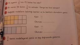 FI
10.3
T
1 'inin 73 fazlası kaç eder?
95 sayısının 5
Bir manav 36 kivinin ini satmıştır. Geriye kaç kivisi kalmıştır?
4
Aşağıdaki modellerin belirttiği kesirleri ve bu kesirlerin okunuşlarını yazınız.
Kesir:
*****
Okunuşu:
Kesir:
Okunuşu:
3
kesrini modelleyerek çiziniz ve sayı doğrusunda gösteriniz.
4