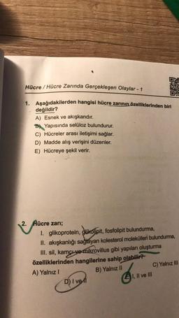 Hücre / Hücre Zarında Gerçekleşen Olaylar - 1
1. Aşağıdakilerden hangisi hücre zarının özelliklerinden biri
değildir?
A) Esnek ve akışkandır.
Yapısında selüloz bulundurur.
C) Hücreler arası iletişimi sağlar.
D) Madde alış verişini düzenler.
E) Hücreye şekil verir.
2. Hücre zarı;
1. glikoprotein, glikolipit, fosfolipit bulundurma,
II. akışkanlığı sağlayan kolesterol molekülleri bulundurma,
III. sil, kamçı və mikrovillus gibi yapıları oluşturma
özelliklerinden hangilerine sahip olabilir?
A) Yalnız I
D) I vel
6₁
020
B) Yalnız II
EI, II ve III
C) Yalnız III