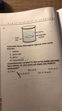 YAYIN
11.
1. B 2. E 3. C 4. D 5. D 6. C 7. E 8. E 9. A 10. E 11. D 12. D
Cam
kap
Yukarıdaki deney düzeneğinde bağırsak torba içinde
bulunan;
I. nişasta,
II. amino asit,
III. glikoz,
IV. karbondioksit
Saf su
Bağırsak
torbası
moleküllerinden hangileri ile ilgili ayıraç madde cam kaba
ilave edilirse, bir süre sonra cam kapta renk değişimi
gözlenebilir?
A) I ve II
B) II ve III
D) II, III ve IV
C) III ve IV
E) I, II, III ve IV