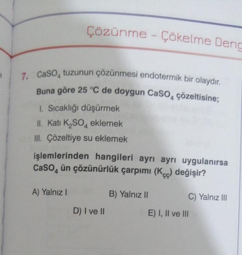 #1
Çözünme - Çökelme Deng
7. CaSO, tuzunun çözünmesi endotermik bir olaydır.
Buna göre 25 °C de doygun CaSO, çözeltisine;
1. Sıcaklığı düşürmek
II. Kati K₂SO4 eklemek
III. Çözeltiye su eklemek
işlemlerinden hangileri ayrı ayrı uygulanırsa
CaSO4 ün çözünürl